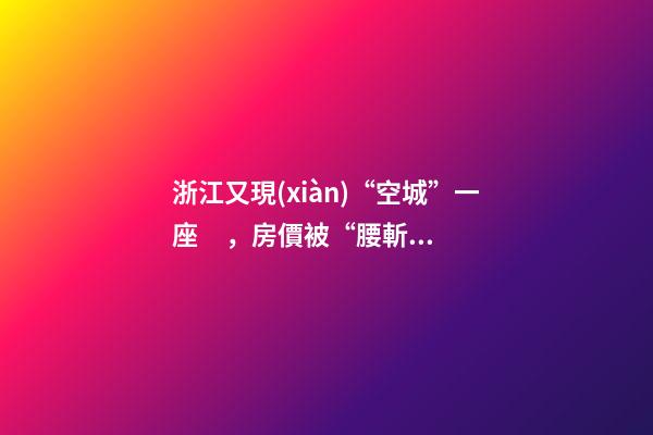 浙江又現(xiàn)“空城”一座，房價被“腰斬”，開發(fā)商不擔心賣不出去